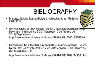 BIBLIOGRAPHY Martínez S, Lina María. Biología molecular. 3. ed. Medellín: UPB;2011. Genetic cause of new vascular disease identified.Science News. [revista en internet] feb 3 2011 [acceso 10 de febrero de 2011].Disponible en: http://www.sciencedaily.com/releases/2011/02/110202172256.htm Unexpected New Mechanism Behind Reumatoide Arthritis. Scince News. [revista en internet] feb 7 de 2011[acceso 10 de febrero de 2011].Disponible en http://www.sciencedaily.com/releases/2011/02/110207114939.htm   