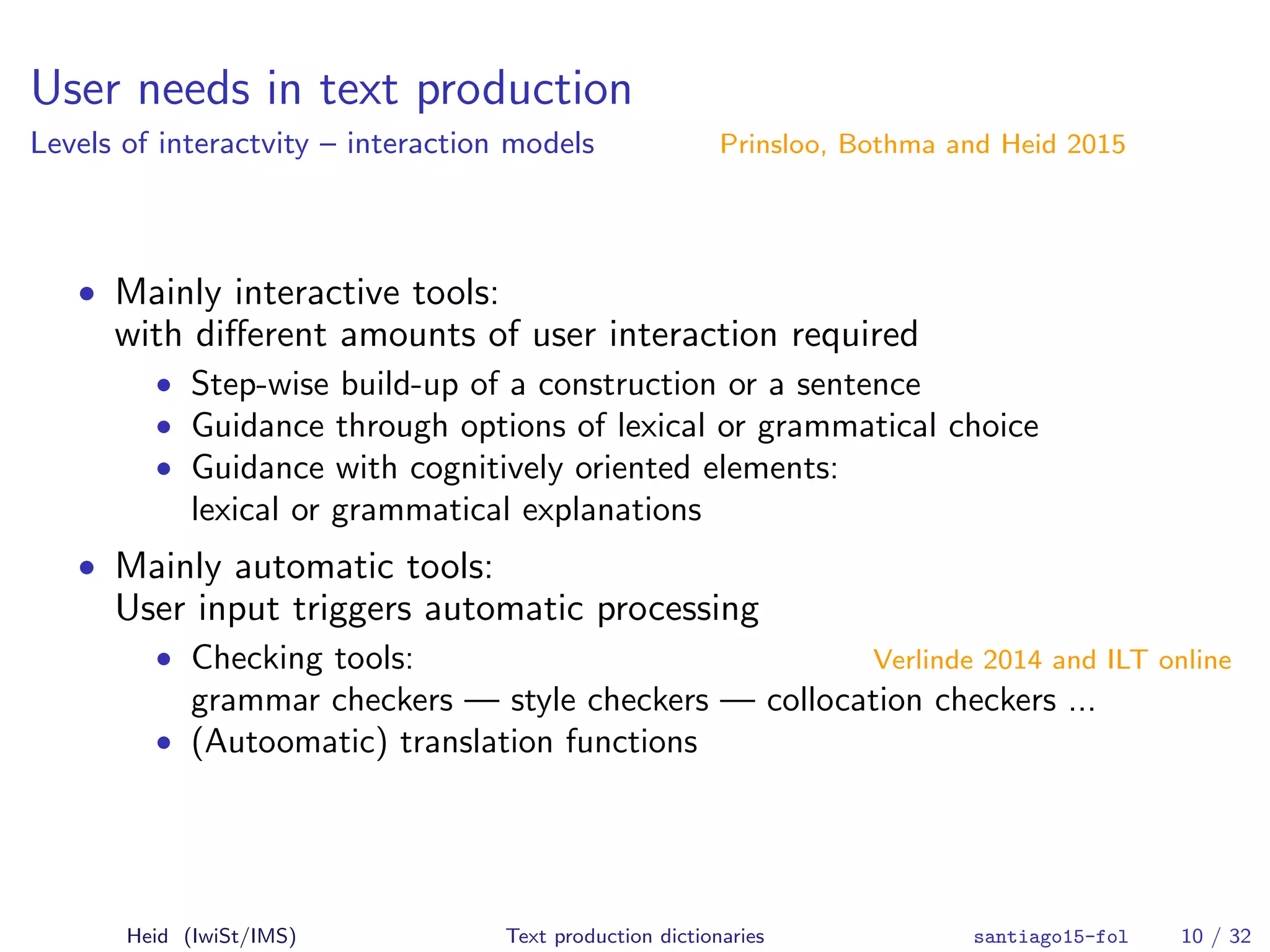User needs in text production
Levels of interactvity – interaction models Prinsloo, Bothma and Heid 2015
• Mainly interactive tools:
with diﬀerent amounts of user interaction required
• Step-wise build-up of a construction or a sentence
• Guidance through options of lexical or grammatical choice
• Guidance with cognitively oriented elements:
lexical or grammatical explanations
• Mainly automatic tools:
User input triggers automatic processing
• Checking tools: Verlinde 2014 and ILT online
grammar checkers — style checkers — collocation checkers ...
• (Autoomatic) translation functions
Heid (IwiSt/IMS) Text production dictionaries santiago15-fol 10 / 32
 