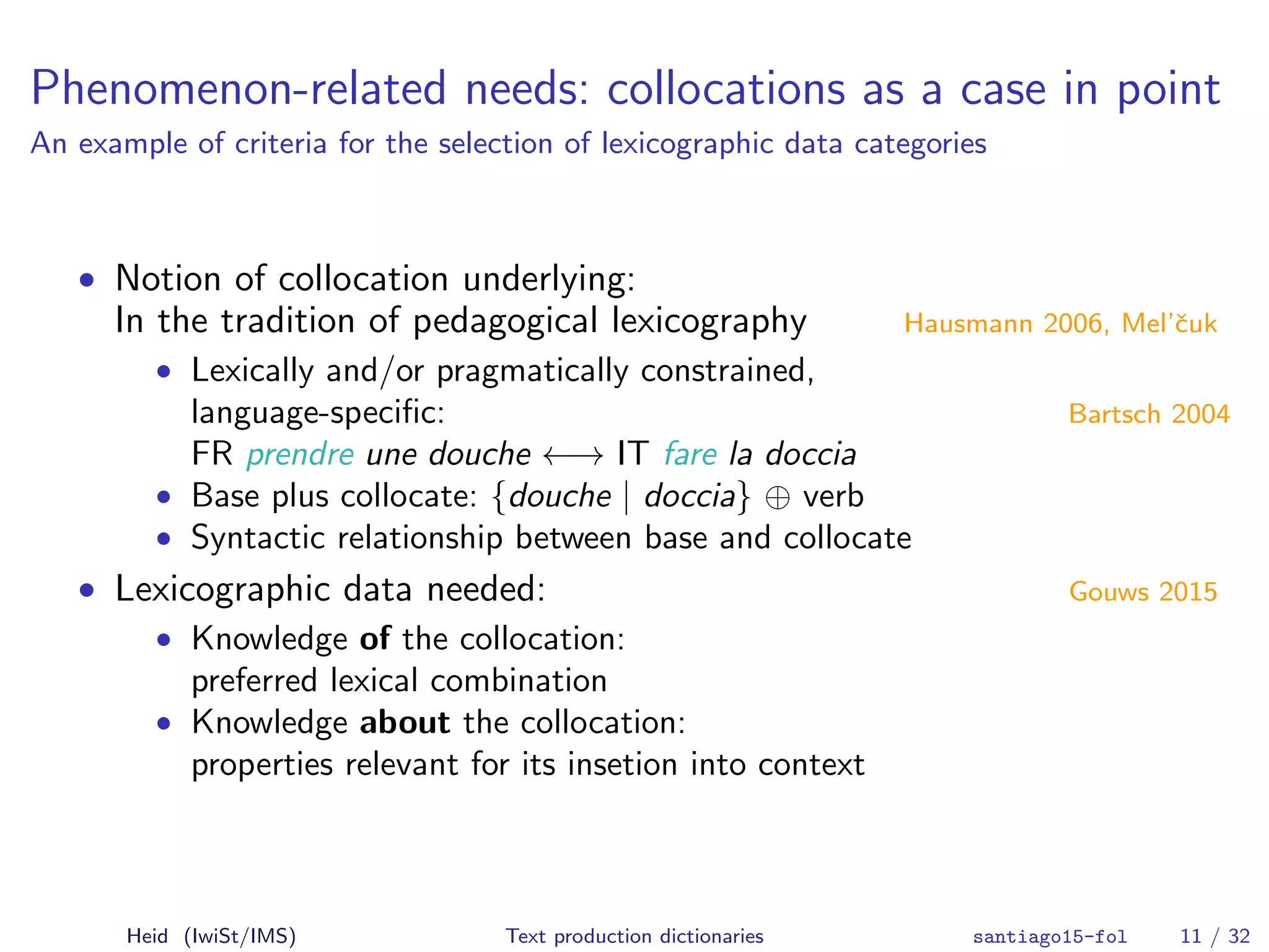 Phenomenon-related needs: collocations as a case in point
An example of criteria for the selection of lexicographic data categories
• Notion of collocation underlying:
In the tradition of pedagogical lexicography Hausmann 2006, Mel’ˇcuk
• Lexically and/or pragmatically constrained,
language-speciﬁc: Bartsch 2004
FR prendre une douche ←→ IT fare la doccia
• Base plus collocate: {douche | doccia} ⊕ verb
• Syntactic relationship between base and collocate
• Lexicographic data needed: Gouws 2015
• Knowledge of the collocation:
preferred lexical combination
• Knowledge about the collocation:
properties relevant for its insetion into context
Heid (IwiSt/IMS) Text production dictionaries santiago15-fol 11 / 32
 