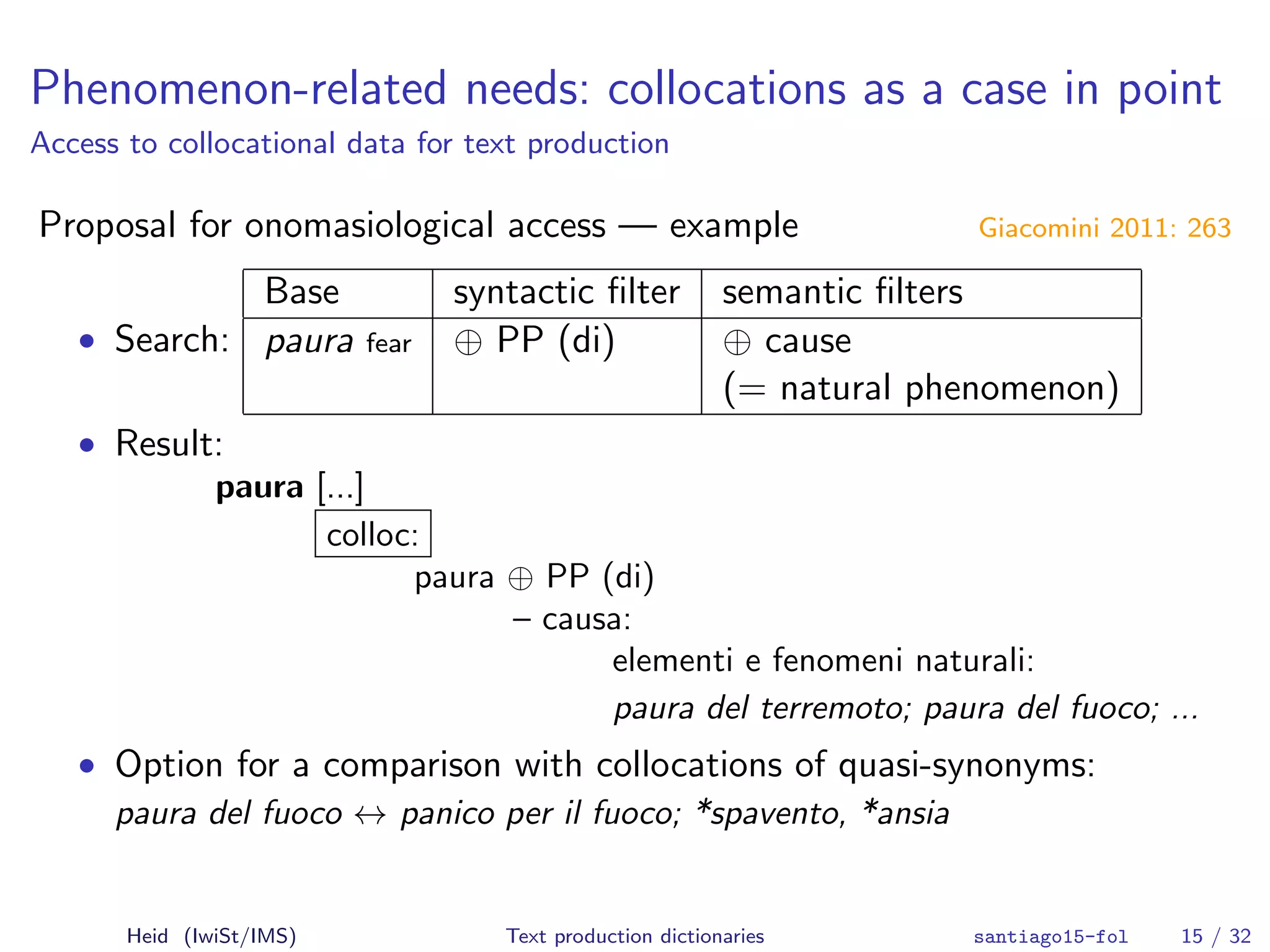 Phenomenon-related needs: collocations as a case in point
Access to collocational data for text production
Proposal for onomasiological access — example Giacomini 2011: 263
• Search:
Base syntactic ﬁlter semantic ﬁlters
paura fear ⊕ PP (di) ⊕ cause
(= natural phenomenon)
• Result:
paura [...]
colloc:
paura ⊕ PP (di)
– causa:
elementi e fenomeni naturali:
paura del terremoto; paura del fuoco; ...
• Option for a comparison with collocations of quasi-synonyms:
paura del fuoco ↔ panico per il fuoco; *spavento, *ansia
Heid (IwiSt/IMS) Text production dictionaries santiago15-fol 15 / 32
 