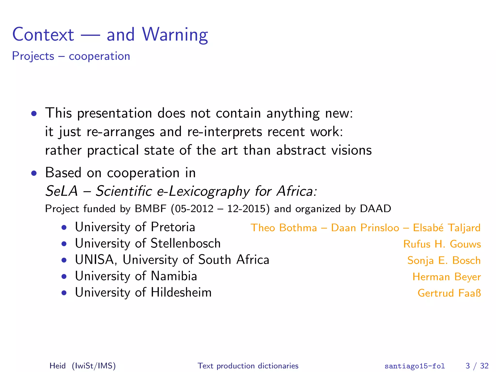 Context — and Warning
Projects – cooperation
• This presentation does not contain anything new:
it just re-arranges and re-interprets recent work:
rather practical state of the art than abstract visions
• Based on cooperation in
SeLA – Scientiﬁc e-Lexicography for Africa:
Project funded by BMBF (05-2012 – 12-2015) and organized by DAAD
• University of Pretoria Theo Bothma – Daan Prinsloo – Elsab´e Taljard
• University of Stellenbosch Rufus H. Gouws
• UNISA, University of South Africa Sonja E. Bosch
• University of Namibia Herman Beyer
• University of Hildesheim Gertrud Faaß
Heid (IwiSt/IMS) Text production dictionaries santiago15-fol 3 / 32
 