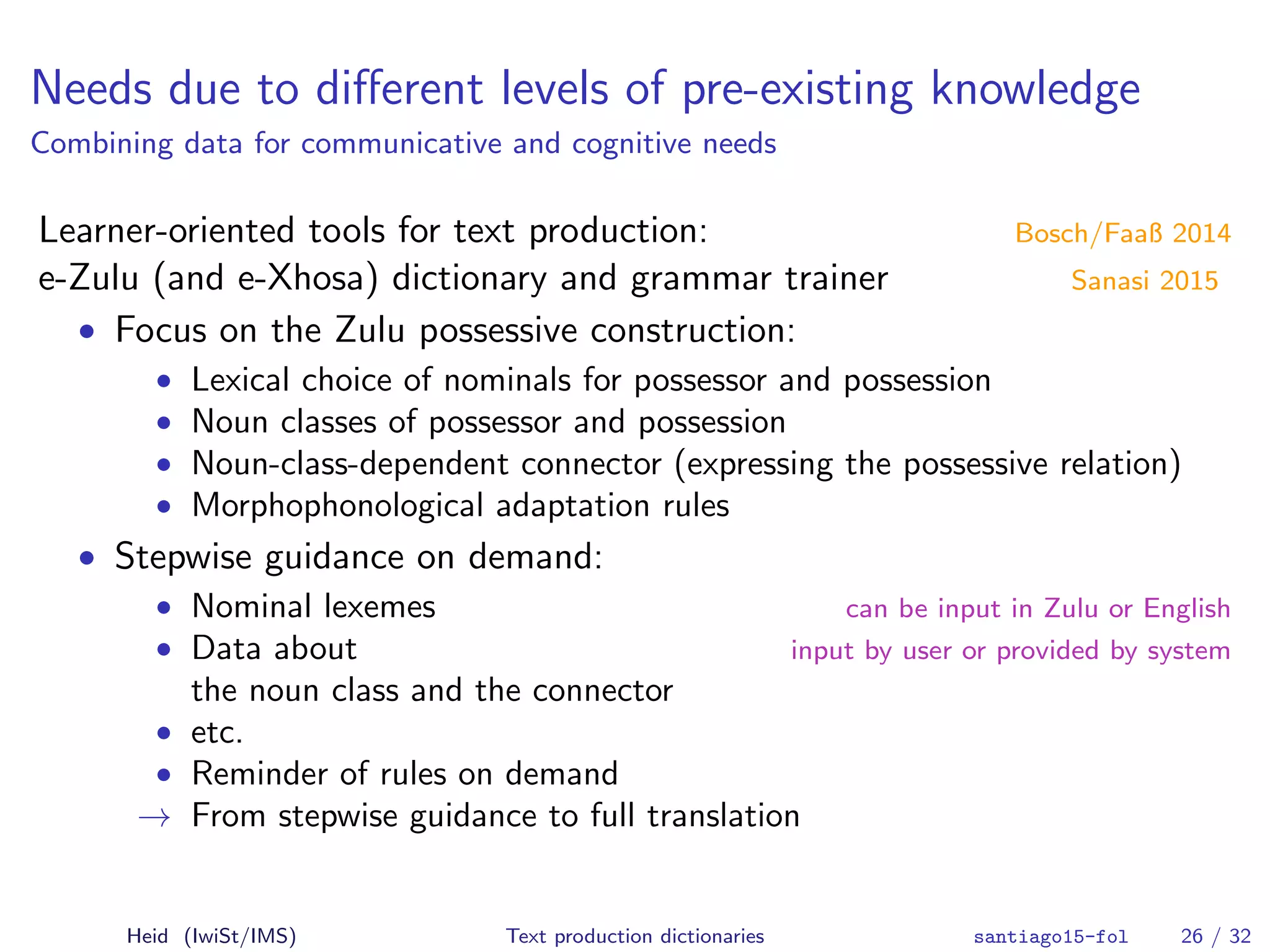 Needs due to diﬀerent levels of pre-existing knowledge
Combining data for communicative and cognitive needs
Learner-oriented tools for text production: Bosch/Faaß 2014
e-Zulu (and e-Xhosa) dictionary and grammar trainer Sanasi 2015
• Focus on the Zulu possessive construction:
• Lexical choice of nominals for possessor and possession
• Noun classes of possessor and possession
• Noun-class-dependent connector (expressing the possessive relation)
• Morphophonological adaptation rules
• Stepwise guidance on demand:
• Nominal lexemes can be input in Zulu or English
• Data about input by user or provided by system
the noun class and the connector
• etc.
• Reminder of rules on demand
→ From stepwise guidance to full translation
Heid (IwiSt/IMS) Text production dictionaries santiago15-fol 26 / 32
 