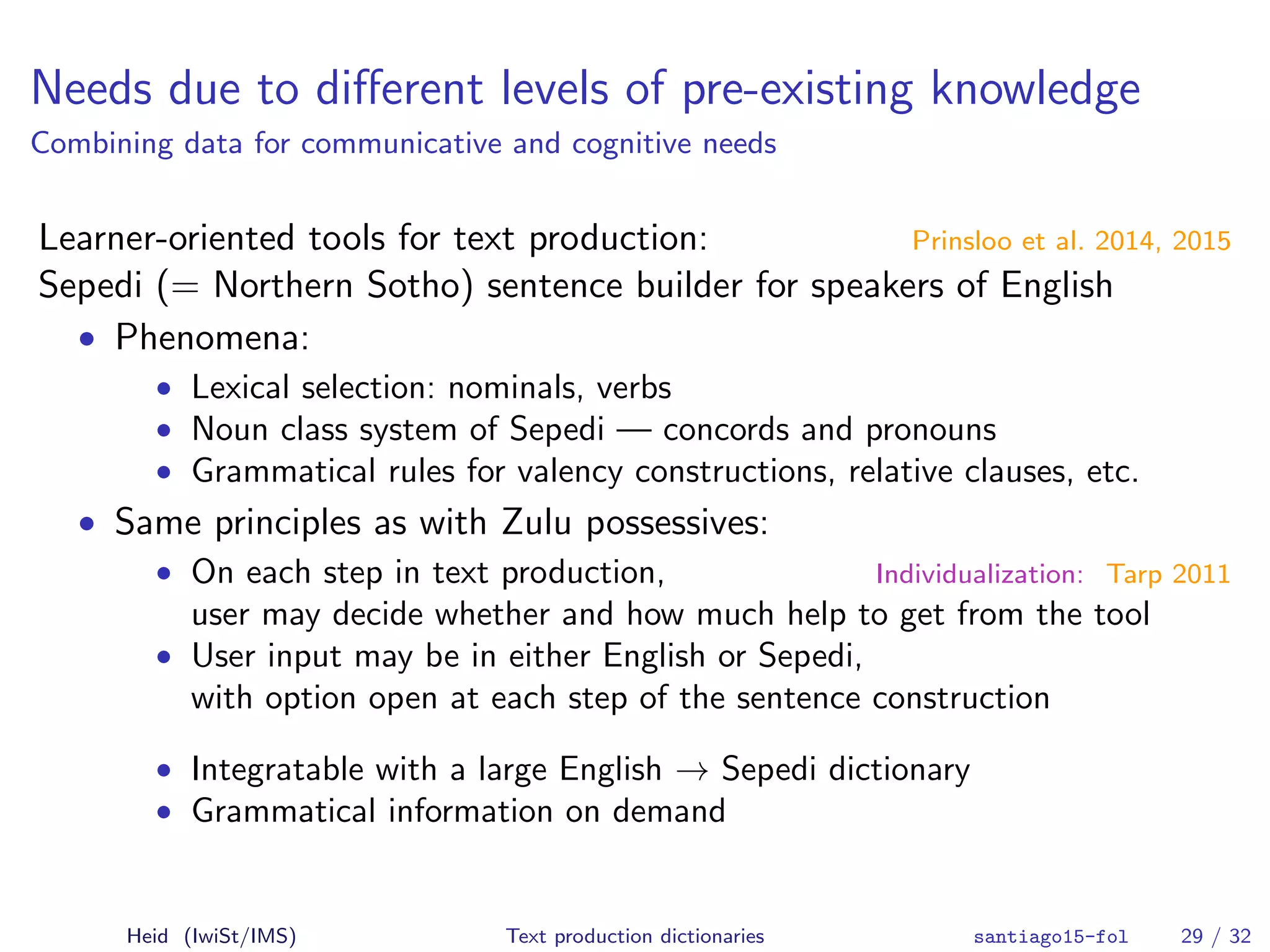 Needs due to diﬀerent levels of pre-existing knowledge
Combining data for communicative and cognitive needs
Learner-oriented tools for text production: Prinsloo et al. 2014, 2015
Sepedi (= Northern Sotho) sentence builder for speakers of English
• Phenomena:
• Lexical selection: nominals, verbs
• Noun class system of Sepedi — concords and pronouns
• Grammatical rules for valency constructions, relative clauses, etc.
• Same principles as with Zulu possessives:
• On each step in text production, Individualization: Tarp 2011
user may decide whether and how much help to get from the tool
• User input may be in either English or Sepedi,
with option open at each step of the sentence construction
• Integratable with a large English → Sepedi dictionary
• Grammatical information on demand
Heid (IwiSt/IMS) Text production dictionaries santiago15-fol 29 / 32
 
