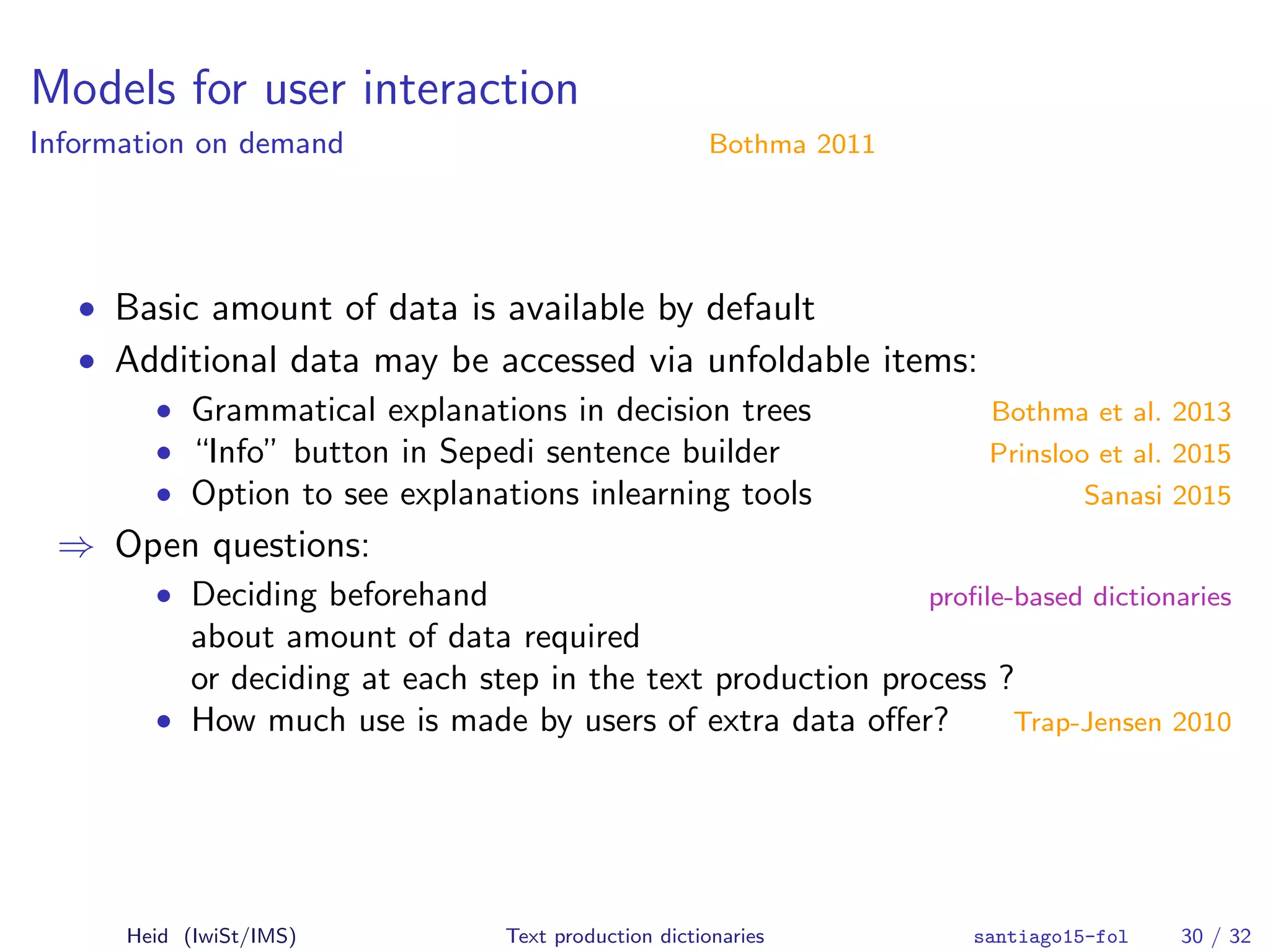 Models for user interaction
Information on demand Bothma 2011
• Basic amount of data is available by default
• Additional data may be accessed via unfoldable items:
• Grammatical explanations in decision trees Bothma et al. 2013
• “Info” button in Sepedi sentence builder Prinsloo et al. 2015
• Option to see explanations inlearning tools Sanasi 2015
⇒ Open questions:
• Deciding beforehand proﬁle-based dictionaries
about amount of data required
or deciding at each step in the text production process ?
• How much use is made by users of extra data oﬀer? Trap-Jensen 2010
Heid (IwiSt/IMS) Text production dictionaries santiago15-fol 30 / 32
 