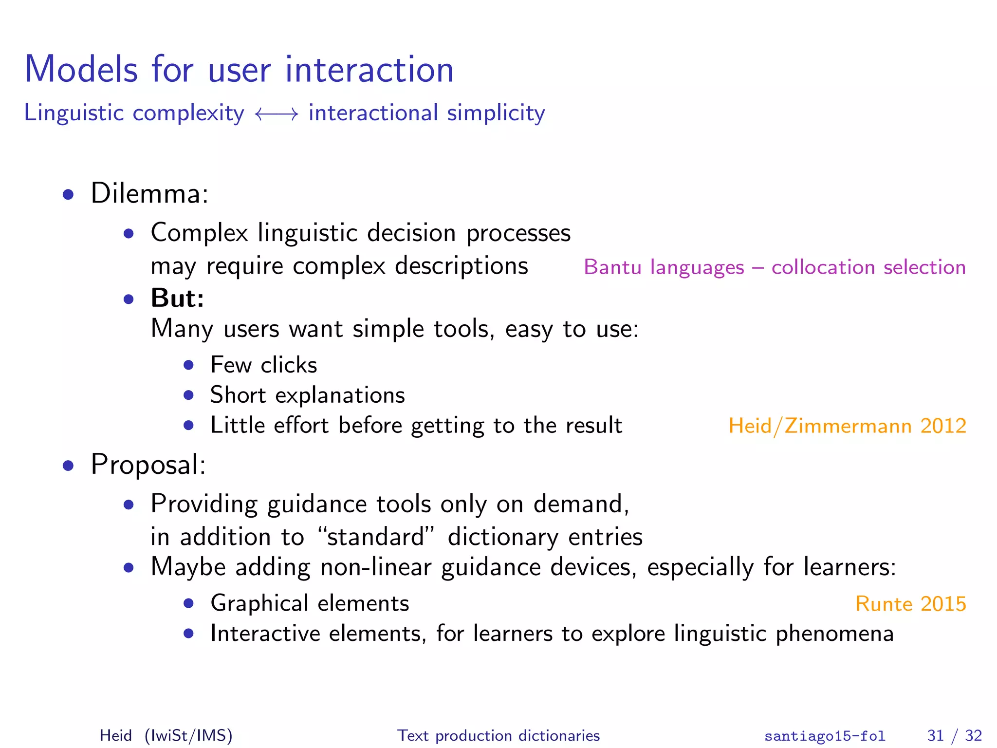 Models for user interaction
Linguistic complexity ←→ interactional simplicity
• Dilemma:
• Complex linguistic decision processes
may require complex descriptions Bantu languages – collocation selection
• But:
Many users want simple tools, easy to use:
• Few clicks
• Short explanations
• Little eﬀort before getting to the result Heid/Zimmermann 2012
• Proposal:
• Providing guidance tools only on demand,
in addition to “standard” dictionary entries
• Maybe adding non-linear guidance devices, especially for learners:
• Graphical elements Runte 2015
• Interactive elements, for learners to explore linguistic phenomena
Heid (IwiSt/IMS) Text production dictionaries santiago15-fol 31 / 32
 