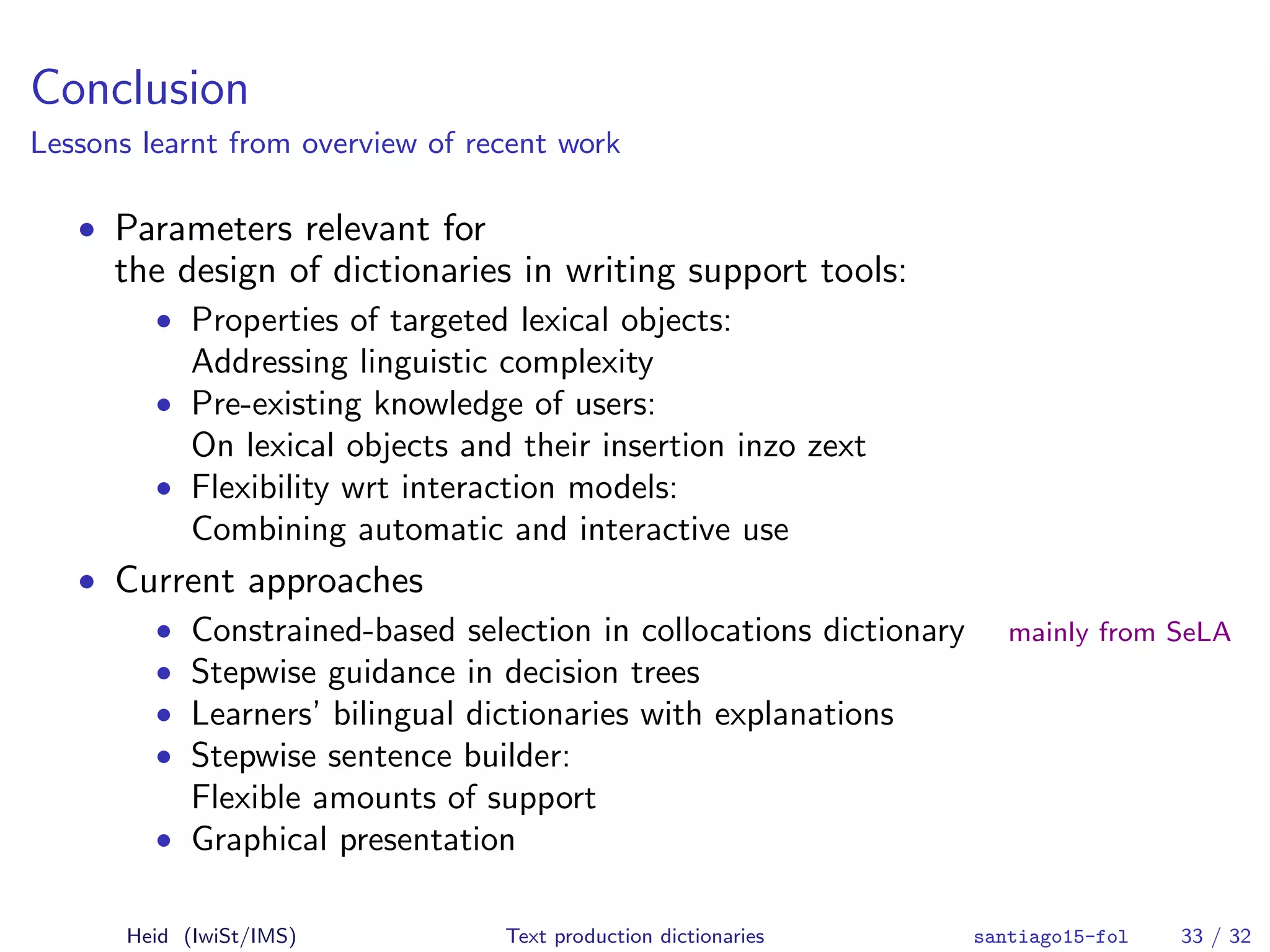Conclusion
Lessons learnt from overview of recent work
• Parameters relevant for
the design of dictionaries in writing support tools:
• Properties of targeted lexical objects:
Addressing linguistic complexity
• Pre-existing knowledge of users:
On lexical objects and their insertion inzo zext
• Flexibility wrt interaction models:
Combining automatic and interactive use
• Current approaches
• Constrained-based selection in collocations dictionary mainly from SeLA
• Stepwise guidance in decision trees
• Learners’ bilingual dictionaries with explanations
• Stepwise sentence builder:
Flexible amounts of support
• Graphical presentation
Heid (IwiSt/IMS) Text production dictionaries santiago15-fol 33 / 32
 