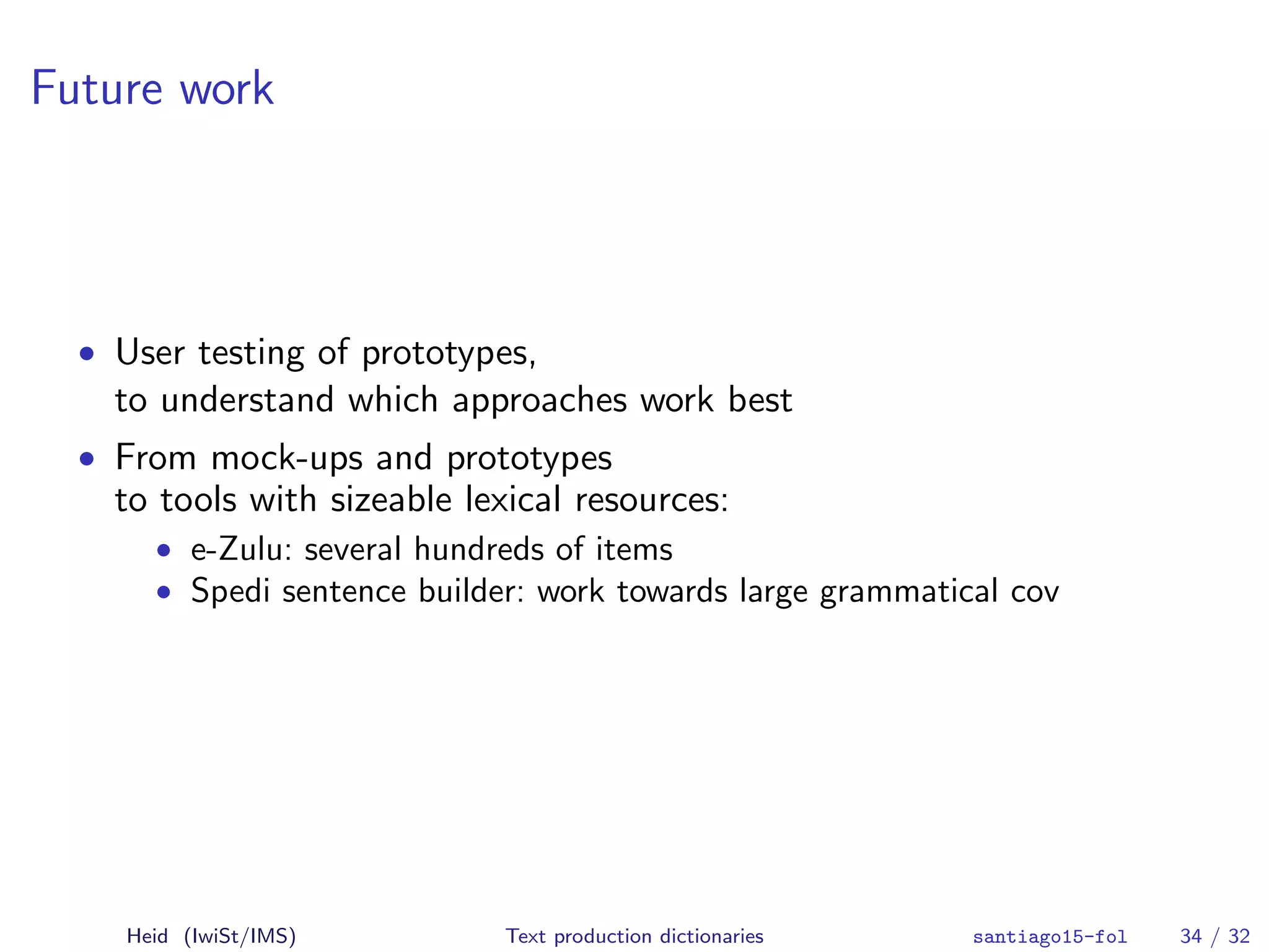 Future work
• User testing of prototypes,
to understand which approaches work best
• From mock-ups and prototypes
to tools with sizeable lexical resources:
• e-Zulu: several hundreds of items
• Spedi sentence builder: work towards large grammatical cov
Heid (IwiSt/IMS) Text production dictionaries santiago15-fol 34 / 32
 