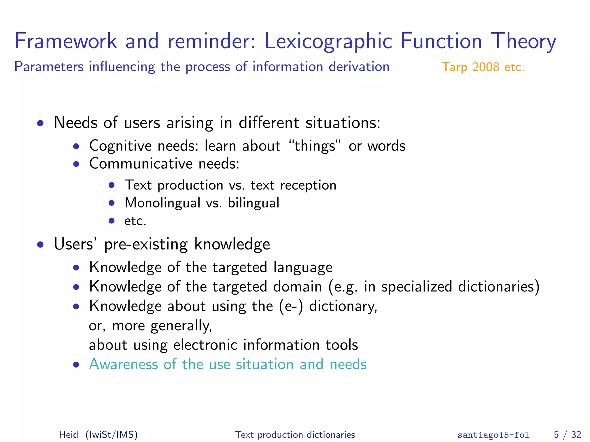 Framework and reminder: Lexicographic Function Theory
Parameters inﬂuencing the process of information derivation Tarp 2008 etc.
• Needs of users arising in diﬀerent situations:
• Cognitive needs: learn about “things” or words
• Communicative needs:
• Text production vs. text reception
• Monolingual vs. bilingual
• etc.
• Users’ pre-existing knowledge
• Knowledge of the targeted language
• Knowledge of the targeted domain (e.g. in specialized dictionaries)
• Knowledge about using the (e-) dictionary,
or, more generally,
about using electronic information tools
• Awareness of the use situation and needs
Heid (IwiSt/IMS) Text production dictionaries santiago15-fol 5 / 32
 