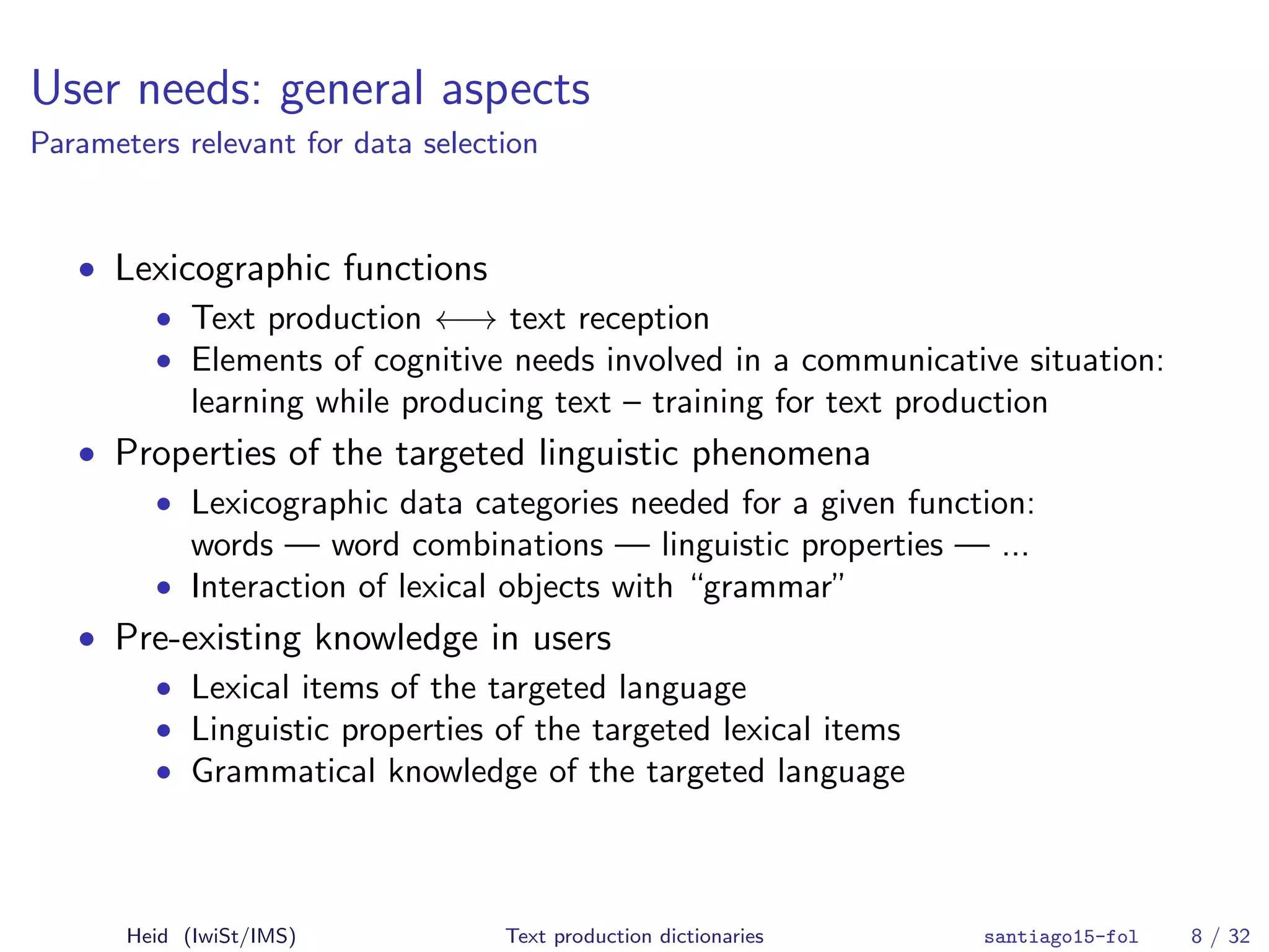 User needs: general aspects
Parameters relevant for data selection
• Lexicographic functions
• Text production ←→ text reception
• Elements of cognitive needs involved in a communicative situation:
learning while producing text – training for text production
• Properties of the targeted linguistic phenomena
• Lexicographic data categories needed for a given function:
words — word combinations — linguistic properties — ...
• Interaction of lexical objects with “grammar”
• Pre-existing knowledge in users
• Lexical items of the targeted language
• Linguistic properties of the targeted lexical items
• Grammatical knowledge of the targeted language
Heid (IwiSt/IMS) Text production dictionaries santiago15-fol 8 / 32
 