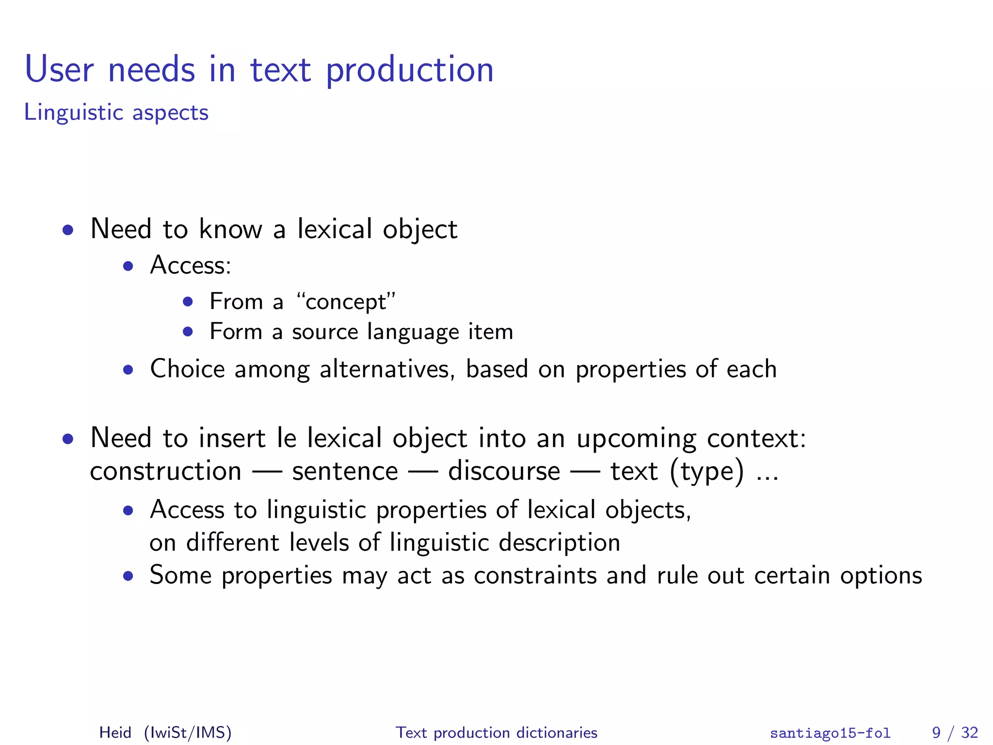 User needs in text production
Linguistic aspects
• Need to know a lexical object
• Access:
• From a “concept”
• Form a source language item
• Choice among alternatives, based on properties of each
• Need to insert le lexical object into an upcoming context:
construction — sentence — discourse — text (type) ...
• Access to linguistic properties of lexical objects,
on diﬀerent levels of linguistic description
• Some properties may act as constraints and rule out certain options
Heid (IwiSt/IMS) Text production dictionaries santiago15-fol 9 / 32
 