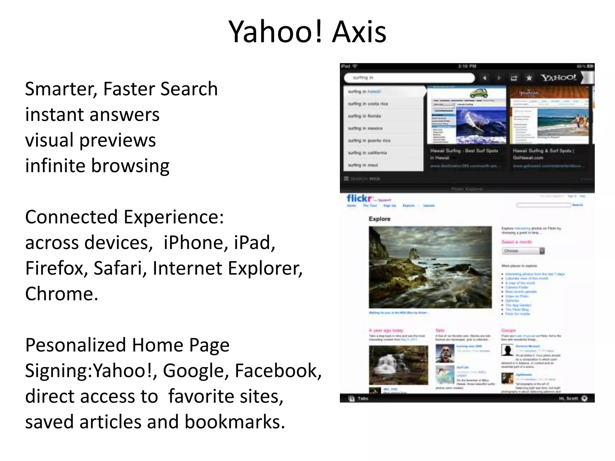 Yahoo! Axis 
Smarter, Faster Search 
instant answers 
visual previews 
infinite browsing 
Connected Experience: 
across devices, iPhone, iPad, 
Firefox, Safari, Internet Explorer, 
Chrome. 
Pesonalized Home Page 
Signing:Yahoo!, Google, Facebook, 
direct access to favorite sites, 
saved articles and bookmarks. 
 