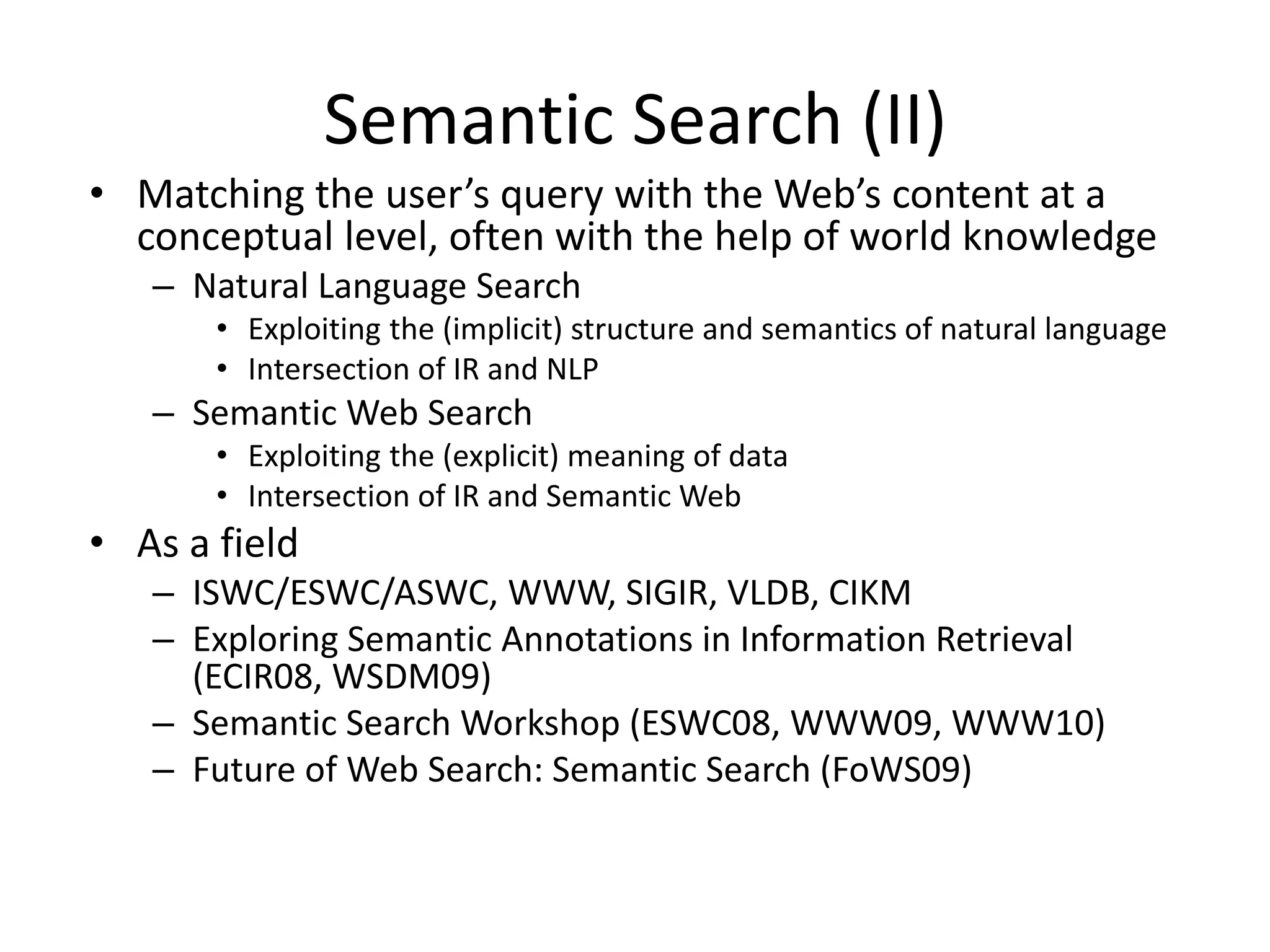 Semantic Search (II) 
• Matching the user’s query with the Web’s content at a 
conceptual level, often with the help of world knowledge 
– Natural Language Search 
• Exploiting the (implicit) structure and semantics of natural language 
• Intersection of IR and NLP 
– Semantic Web Search 
• Exploiting the (explicit) meaning of data 
• Intersection of IR and Semantic Web 
• As a field 
– ISWC/ESWC/ASWC, WWW, SIGIR, VLDB, CIKM 
– Exploring Semantic Annotations in Information Retrieval 
(ECIR08, WSDM09) 
– Semantic Search Workshop (ESWC08, WWW09, WWW10) 
– Future of Web Search: Semantic Search (FoWS09) 
 