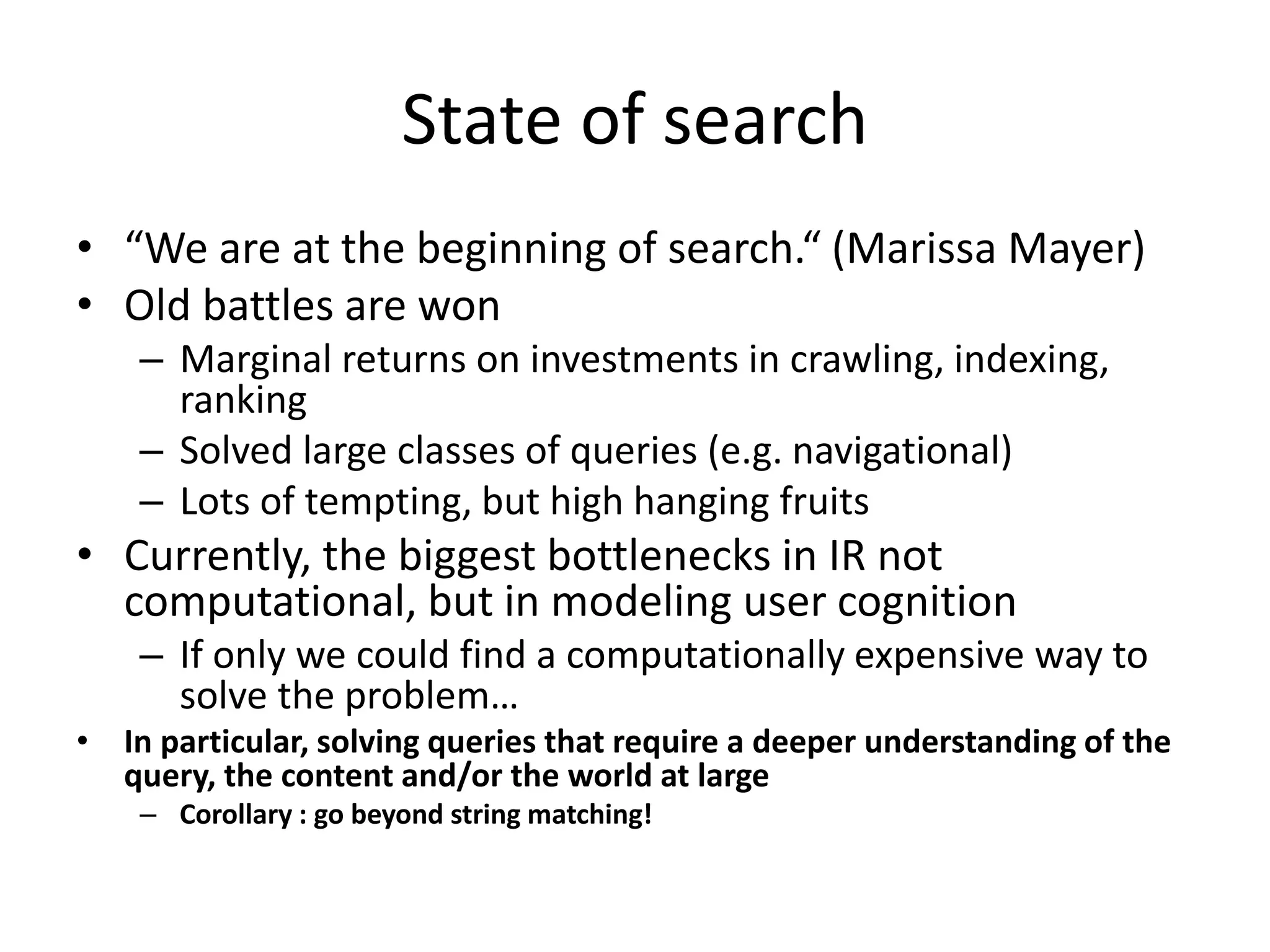 State of search 
• “We are at the beginning of search.“ (Marissa Mayer) 
• Old battles are won 
– Marginal returns on investments in crawling, indexing, 
ranking 
– Solved large classes of queries (e.g. navigational) 
– Lots of tempting, but high hanging fruits 
• Currently, the biggest bottlenecks in IR not 
computational, but in modeling user cognition 
– If only we could find a computationally expensive way to 
solve the problem… 
• In particular, solving queries that require a deeper understanding of the 
query, the content and/or the world at large 
– Corollary : go beyond string matching! 
 