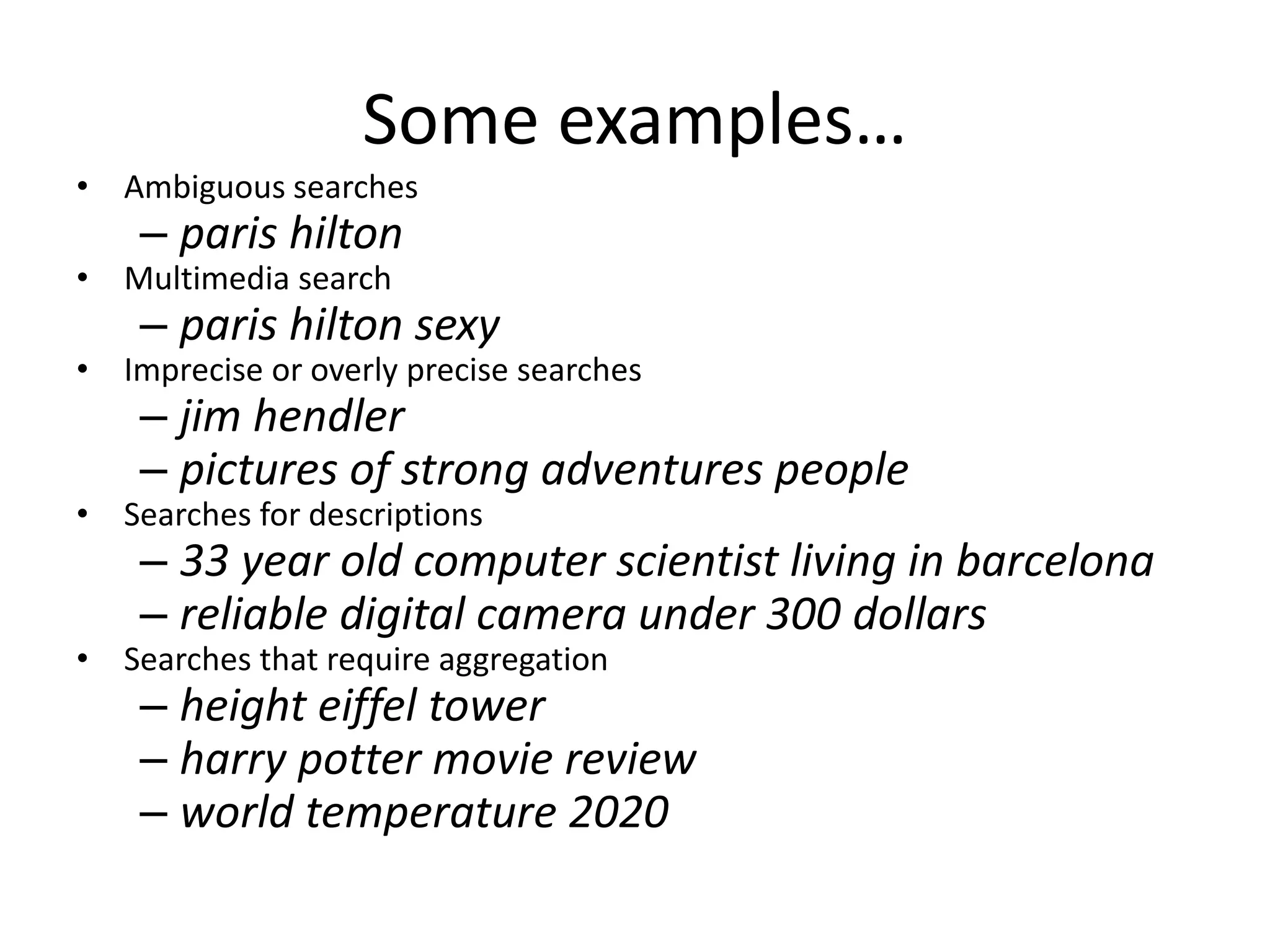 Some examples… 
• Ambiguous searches 
– paris hilton 
• Multimedia search 
– paris hilton sexy 
• Imprecise or overly precise searches 
– jim hendler 
– pictures of strong adventures people 
• Searches for descriptions 
– 33 year old computer scientist living in barcelona 
– reliable digital camera under 300 dollars 
• Searches that require aggregation 
– height eiffel tower 
– harry potter movie review 
– world temperature 2020 
 