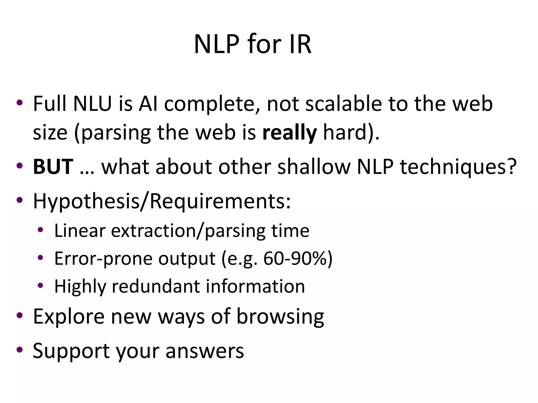 NLP for IR 
• Full NLU is AI complete, not scalable to the web 
size (parsing the web is really hard). 
• BUT … what about other shallow NLP techniques? 
• Hypothesis/Requirements: 
• Linear extraction/parsing time 
• Error-prone output (e.g. 60-90%) 
• Highly redundant information 
• Explore new ways of browsing 
• Support your answers 
 