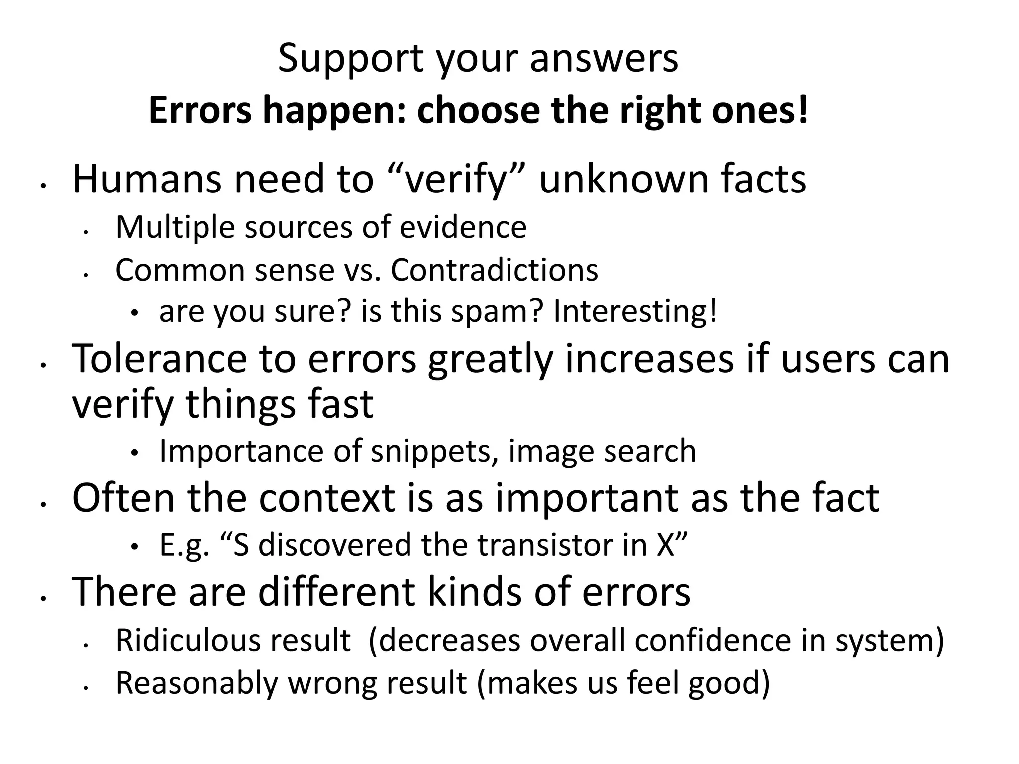 Support your answers 
Errors happen: choose the right ones! 
• Humans need to “verify” unknown facts 
• Multiple sources of evidence 
• Common sense vs. Contradictions 
• are you sure? is this spam? Interesting! 
• Tolerance to errors greatly increases if users can 
verify things fast 
• Importance of snippets, image search 
• Often the context is as important as the fact 
• E.g. “S discovered the transistor in X” 
• There are different kinds of errors 
• Ridiculous result (decreases overall confidence in system) 
• Reasonably wrong result (makes us feel good) 
 