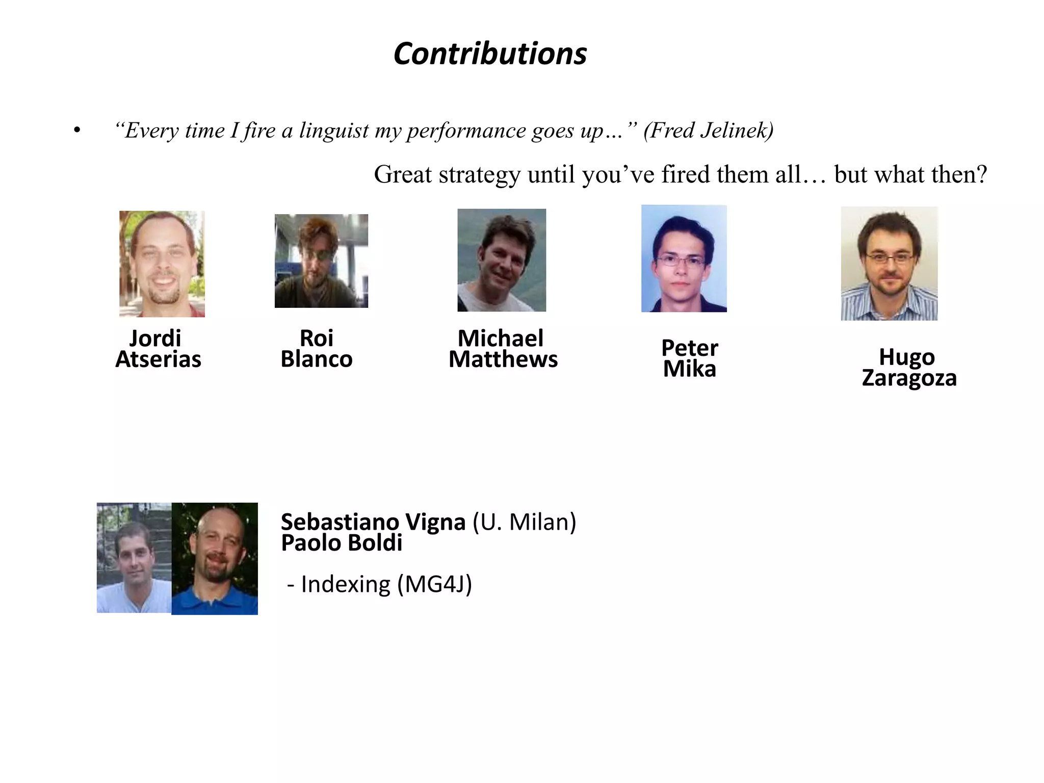 Contributions 
Hugo 
Zaragoza 
• “Every time I fire a linguist my performance goes up…” (Fred Jelinek) 
Great strategy until you’ve fired them all… but what then? 
Michael 
Matthews 
Jordi 
Atserias 
Roi 
Blanco 
Sebastiano Vigna (U. Milan) 
Paolo Boldi 
- Indexing (MG4J) 
Peter 
Mika 
 