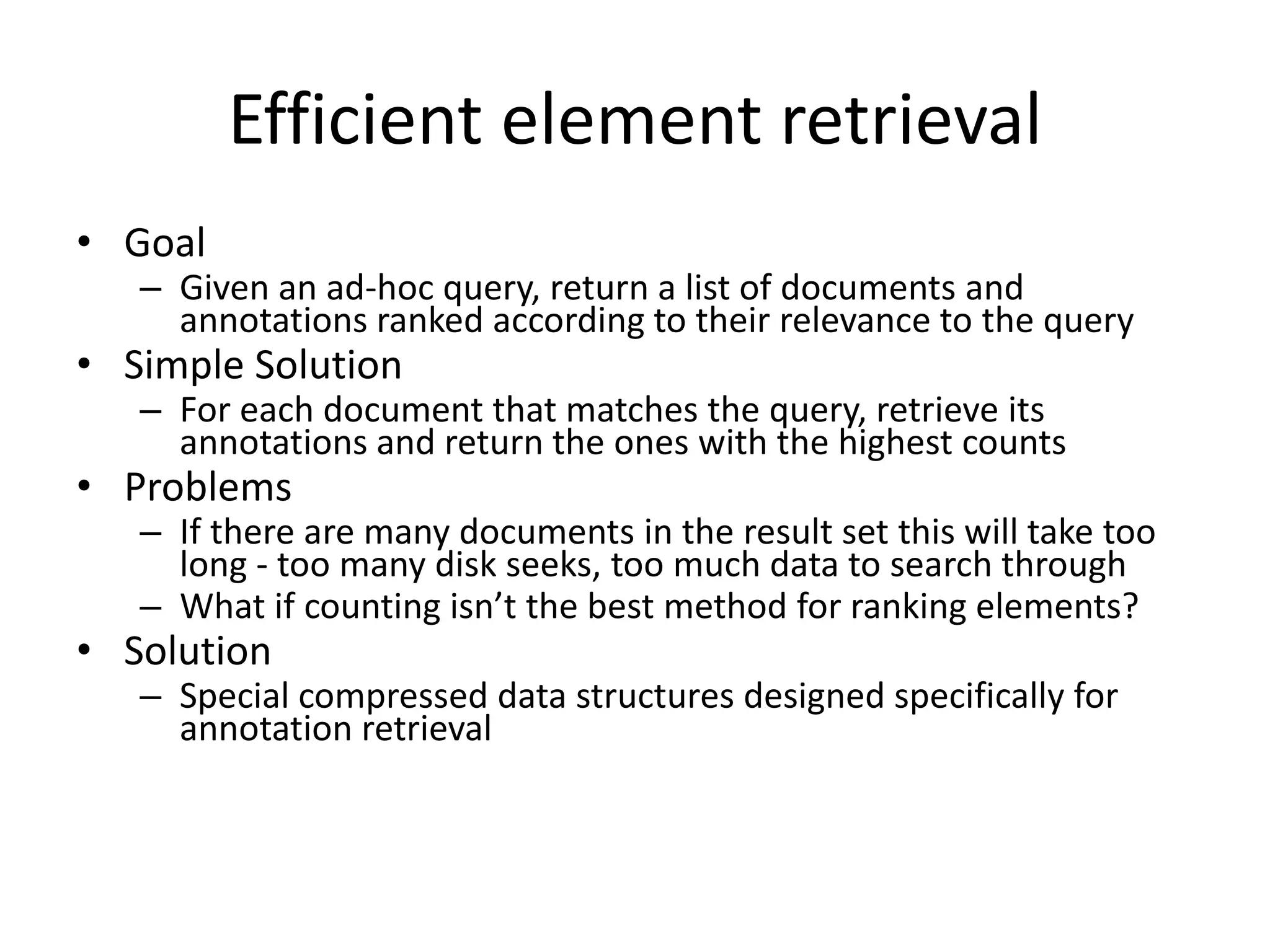 Efficient element retrieval 
• Goal 
– Given an ad-hoc query, return a list of documents and 
annotations ranked according to their relevance to the query 
• Simple Solution 
– For each document that matches the query, retrieve its 
annotations and return the ones with the highest counts 
• Problems 
– If there are many documents in the result set this will take too 
long - too many disk seeks, too much data to search through 
– What if counting isn’t the best method for ranking elements? 
• Solution 
– Special compressed data structures designed specifically for 
annotation retrieval 
 