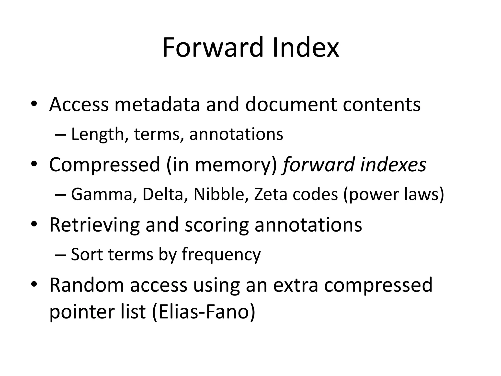 Forward Index 
• Access metadata and document contents 
– Length, terms, annotations 
• Compressed (in memory) forward indexes 
– Gamma, Delta, Nibble, Zeta codes (power laws) 
• Retrieving and scoring annotations 
– Sort terms by frequency 
• Random access using an extra compressed 
pointer list (Elias-Fano) 
 