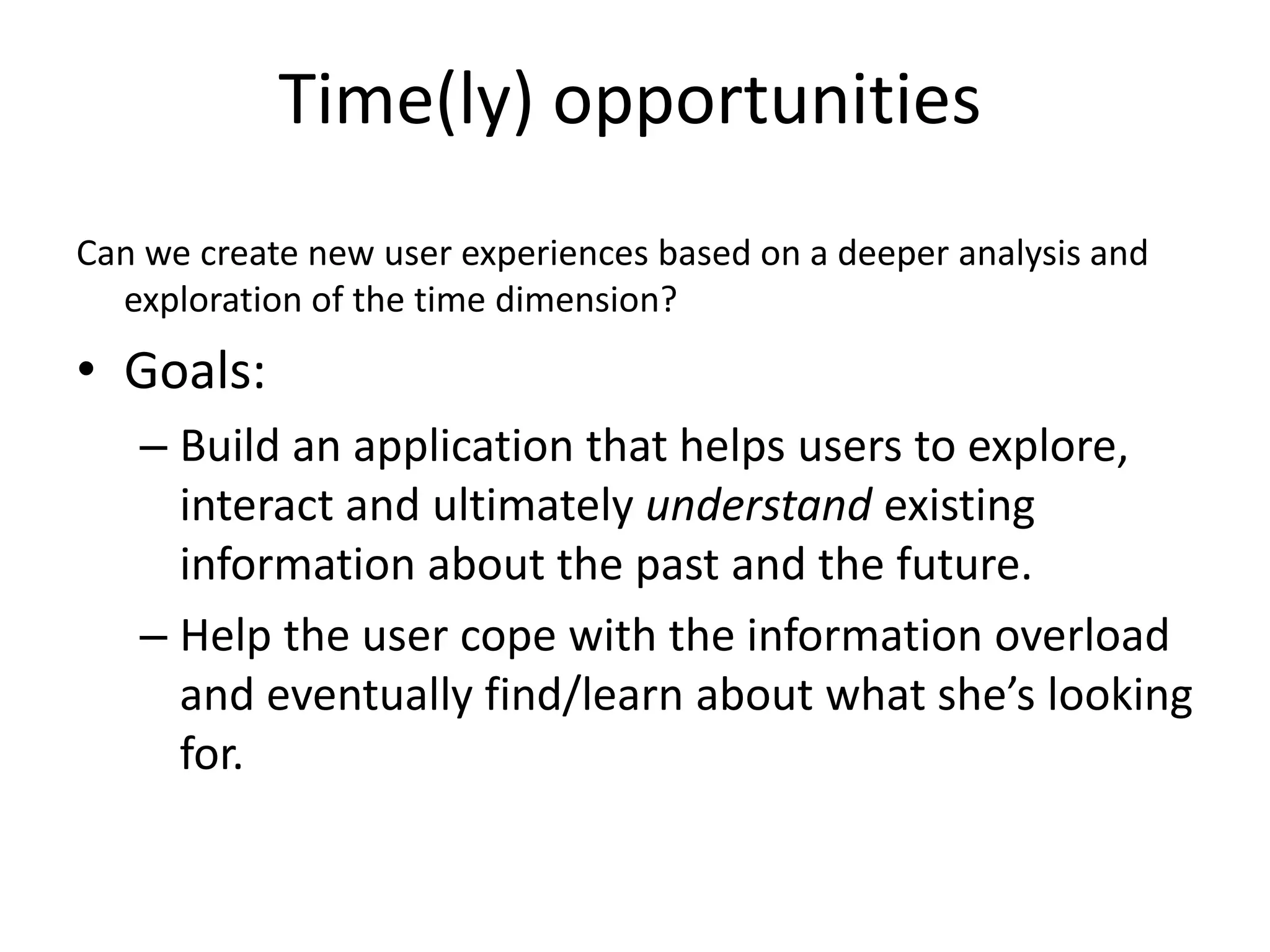 Time(ly) opportunities 
Can we create new user experiences based on a deeper analysis and 
exploration of the time dimension? 
• Goals: 
– Build an application that helps users to explore, 
interact and ultimately understand existing 
information about the past and the future. 
– Help the user cope with the information overload 
and eventually find/learn about what she’s looking 
for. 
 