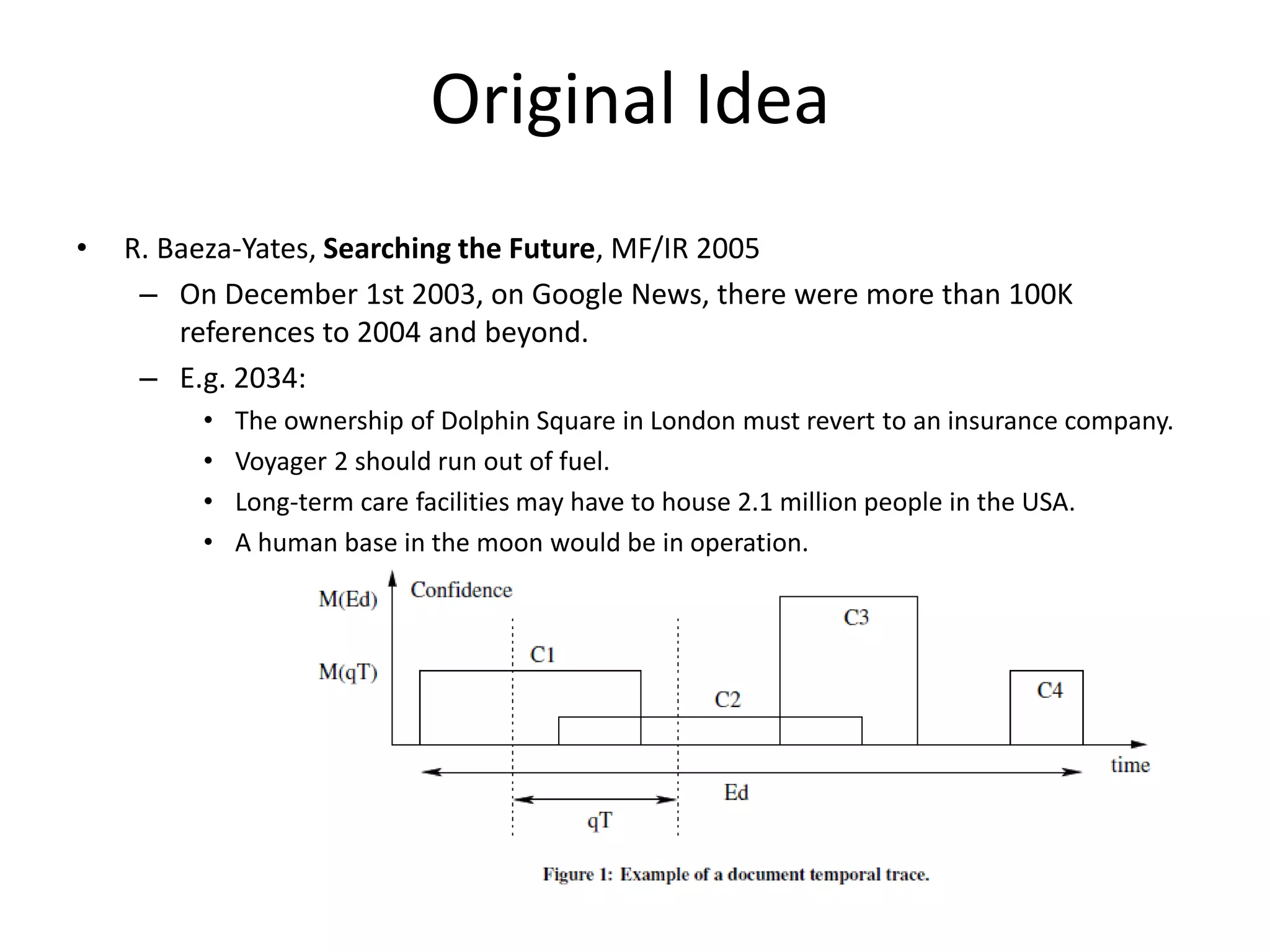 Original Idea 
• R. Baeza-Yates, Searching the Future, MF/IR 2005 
– On December 1st 2003, on Google News, there were more than 100K 
references to 2004 and beyond. 
– E.g. 2034: 
• The ownership of Dolphin Square in London must revert to an insurance company. 
• Voyager 2 should run out of fuel. 
• Long-term care facilities may have to house 2.1 million people in the USA. 
• A human base in the moon would be in operation. 
 