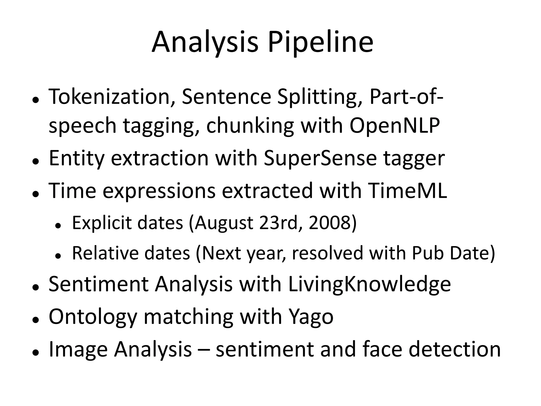 Analysis Pipeline 
 Tokenization, Sentence Splitting, Part-of-speech 
tagging, chunking with OpenNLP 
 Entity extraction with SuperSense tagger 
 Time expressions extracted with TimeML 
 Explicit dates (August 23rd, 2008) 
 Relative dates (Next year, resolved with Pub Date) 
 Sentiment Analysis with LivingKnowledge 
 Ontology matching with Yago 
 Image Analysis – sentiment and face detection 
 