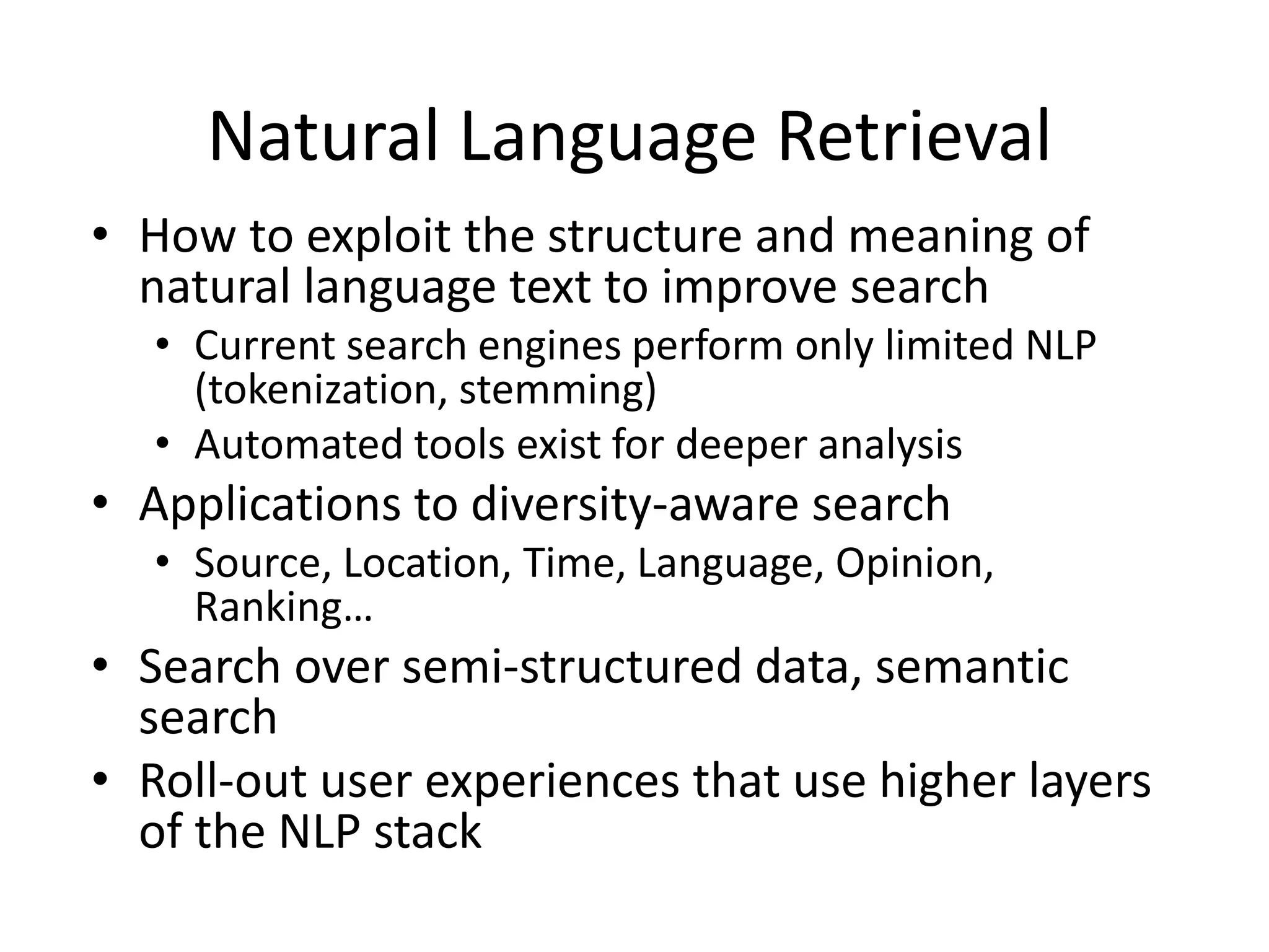 Natural Language Retrieval 
• How to exploit the structure and meaning of 
natural language text to improve search 
• Current search engines perform only limited NLP 
(tokenization, stemming) 
• Automated tools exist for deeper analysis 
• Applications to diversity-aware search 
• Source, Location, Time, Language, Opinion, 
Ranking… 
• Search over semi-structured data, semantic 
search 
• Roll-out user experiences that use higher layers 
of the NLP stack 
 