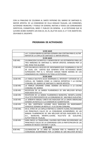 CON LA FINALIDAD DE CELEBRAR AL SANTO PATRONO DEL BARRIO DE SANTIAGO EL
MAYOR APOSTOL DE LA COMUNIDAD DE VILLA HIDALGO YALALAG, LAS COMSIONES,
AUTORIDAD MUNICIPAL Y PUEBLO EN GENERAL INVITAN A TODOS LAS COMUNIDADES
ZAPOTECAS, CHINANTECAS, MIXES Y PUBLICO EN GENERAL A LA FESTIVIDAD QUE SE
LLEVARA ACABO DURANTE LOS DIAS 23, 24, 25, 26,27 DE JULIO, EL 2 Y 3 DE AGOSTO DEL
2014 BAJO EL SIGUEINTE:
PROGRAMA DE ACTIVIDADES
14 DE JULIO
LA C. ELODIA FABIAN ALCANTARA DONARA UNA CORTINA PARA EL ALTAR
MAYOR DE LA CAPILLA DE SANTIAGO EL MAYOR APOSTOL.
15 DE JULIO
9:00 HRS. CELEBRACION EUCARISTICA Y BENDICION DE LAS VESTIMENTAS PARA LAS
TRES IMÁGENES DE SANTIAGO EL MAYOR APOSTOL DONADAS POR LA
SRA. ROSA TICO ALLENDE
17:00 HRS ESTE DIA INICIA EL REZO DE LOS NOVENARIOS QUE CULMINARA EL DIA 23
DE JULIO, LOS GASTOS QUE GENEREN ESTAS ACTIVIDADES SERAN
SUFRAGADOS POR EL C. REFUGIO VARGAS FABIAN ADEMAS DE LOS
HONORARIOS DEL PARROCO EN TODA LA FESTIVIDAD.
23 DE JULIO
10:00 HRS LA FAMILIA BAUTISTA ALEJO ADORNARA EL INTERIOR Y EXTERIOR DE LA
CAPILLA, ASI TAMBIEN COMO LA CANCHA DEPORTIVA Y LA COCINA
COMUNAL DEL BARRIO DE SANTIAGO EL MAYOR APOSTOL
11:00 HRS LA FAMILIA JERONIMO CHIMIL DONARA UN NOVILLO A LA COCINA
COMUNAL DEL BARRIO
12:00 HRS RECEPCION DE LA BANDA FILARMONICA DE SAN MELCHOR BETAZA
RADICADOS EN EL D.F.
13:00 HRS RECEPCION DE LA BANDA FILARMONICA MUNICIPAL INFANTIL-JUVENIL
YELA-TO’O PROCEDENTES DE LA COMUNIDAD DE SAN PABLO GUELATAO.
14:00 HRS LA SEÑORITA MAGALI LIMETA BIS RADICADA EN LA UNION AMERICANA
DONARA UN NOVILLO A LA COMISION DE ALIMENTACION
15:00 HRS LA SRA. HORTENCIA LUCIANO SOLIS RADICADA EN NIGROMANTE
VERACRUZ DONARA UN NOVILLO A LA COCINA COMUNAL.
17:00 HRS. EN EL ATRIO DE LA CAPILLA PARTIRA EL CONVITE FLORAL RECORRIENDO
LAS PRINCIPALES CALLES DE LA COMUNIDAD ACOMPAÑADO, DE LAS
BANDAS FILARMONICAS DE SAN MELCHOR BETAZA RADICADOS EN EL
D.F., MUNICIPAL INFANTIL-JUVENIL YELA-TO’O DE GUELATAO,
AUTOCTONA DE YALALAG.
21:00 HRS DARA INICIO LA TRADICIONAL CALENDA NOCTURNA RECORRIENDO LAS
PRINCIPALES CALLES DE LA COMUNIDAD CON LA PARTICIPACION DE LAS
BANDAS DE MUSICA VISITANTE Y LOCAL.
24 DE JULIO
8:00 HRS CELEBRACION DE LA MISA DE CALENDA POR EL PARROCO DE LA
COMUNIDAD ACOMPAÑADO POR LA BANDA DE SAN MELCHOR BETAZA
 