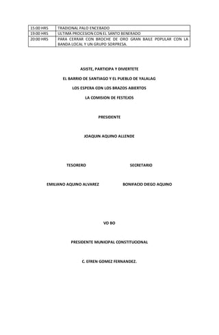 15:00 HRS TRADIONAL PALO ENCEBADO
19:00 HRS ULTIMA PROCESION CON EL SANTO BENERADO
20:00 HRS PARA CERRAR CON BROCHE DE ORO GRAN BAILE POPULAR CON LA
BANDA LOCAL Y UN GRUPO SORPRESA.
ASISTE, PARTICIPA Y DIVIERTETE
EL BARRIO DE SANTIAGO Y EL PUEBLO DE YALALAG
LOS ESPERA CON LOS BRAZOS ABIERTOS
LA COMISION DE FESTEJOS
PRESIDENTE
JOAQUIN AQUINO ALLENDE
TESORERO SECRETARIO
EMILIANO AQUINO ALVAREZ BONIFACIO DIEGO AQUINO
VO BO
PRESIDENTE MUNICIPAL CONSTITUCIONAL
C. EFREN GOMEZ FERNANDEZ.
 