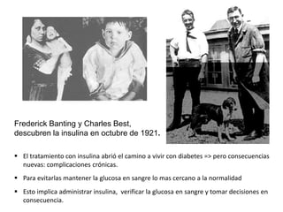 Frederick Banting y Charles Best,
descubren la insulina en octubre de 1921.
 El tratamiento con insulina abrió el camino a vivir con diabetes => pero consecuencias
nuevas: complicaciones crónicas.
 Para evitarlas mantener la glucosa en sangre lo mas cercano a la normalidad
 Esto implica administrar insulina, verificar la glucosa en sangre y tomar decisiones en
consecuencia.
 