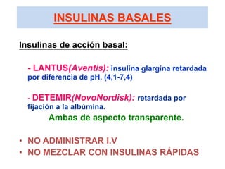 INSULINAS BASALES
Insulinas de acción basal:
- LANTUS(Aventis): insulina glargina retardada
por diferencia de pH. (4,1-7,4)
- DETEMIR(NovoNordisk): retardada por
fijación a la albúmina.
Ambas de aspecto transparente.
• NO ADMINISTRAR I.V
• NO MEZCLAR CON INSULINAS RÁPIDAS
 