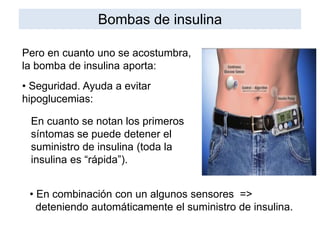 Pero en cuanto uno se acostumbra,
la bomba de insulina aporta:
• Seguridad. Ayuda a evitar
hipoglucemias:
En cuanto se notan los primeros
síntomas se puede detener el
suministro de insulina (toda la
insulina es “rápida”).
• En combinación con un algunos sensores =>
deteniendo automáticamente el suministro de insulina.
Bombas de insulina
 