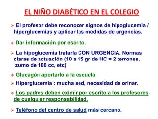 EL NIÑO DIABÉTICO EN EL COLEGIO
 El profesor debe reconocer signos de hipoglucemia /
hiperglucemias y aplicar las medidas de urgencias.
 Dar información por escrito.
 La hipoglucemia tratarla CON URGENCIA. Normas
claras de actuación (10 a 15 gr de HC = 2 terrones,
zumo de 100 cc, etc)
 Glucagón aportarlo a la escuela
 Hiperglucemia : mucha sed, necesidad de orinar.
 Los padres deben eximir por escrito a los profesores
de cualquier responsabilidad.
 Teléfono del centro de salud más cercano.
 