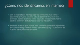 ¿Cómo nos identificamos en internet?
 Con el desarrollo de internet, cada vez compramos más online y
accedemos a muchos servicios a través de la red. Por poner unos
ejemplos, realizar la compra online o ejecutar operaciones bancarias
desde la app móvil de tu banco es cada vez más común.
 Ello es sin duda un gran avance, pero también supone retos importantes
en cuanto a la seguridad de nuestra identidad digital y a la privacidad de
nuestros datos personales en la red.
 
