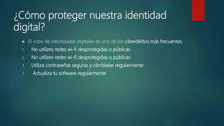 ¿Cómo proteger nuestra identidad
digital?
 El robo de identidades digitales es uno de los ciberdelitos más frecuentes.
1. No utilizes redes wi-fi desprotegidas o públicas
2. No utilizes redes wi-fi desprotegidas o públicas
3. Utiliza contraseñas seguras y cámbialas regularmente
4. Actualiza tu software regularmente
 
