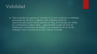 Visibilidad
 Toda actividad que genera un individuo en la red constituye su visibilidad,
que puede ser positiva o negativa. Esta visibilidad puede ser
autoconstruida a partir de los posts de un blog, los mensajes de Twitter,
los comentarios a vídeos, fotos …, pero también puede ser fruto de
referencias o comentarios de terceros. La comparación en el mundo
analógico sería si la persona es más o menos conocida.
 
