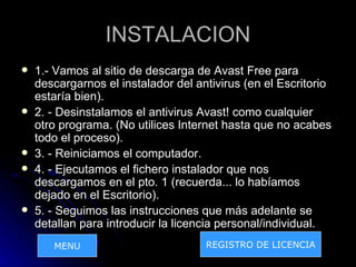 INSTALACION
   1.- Vamos al sitio de descarga de Avast Free para
    descargarnos el instalador del antivirus (en el Escritorio
    estaría bien).
   2. - Desinstalamos el antivirus Avast! como cualquier
    otro programa. (No utilices Internet hasta que no acabes
    todo el proceso).
   3. - Reiniciamos el computador.
   4. - Ejecutamos el fichero instalador que nos
    descargamos en el pto. 1 (recuerda... lo habíamos
    dejado en el Escritorio).
   5. - Seguimos las instrucciones que más adelante se
    detallan para introducir la licencia personal/individual.
       MENU                          REGISTRO DE LICENCIA
 
