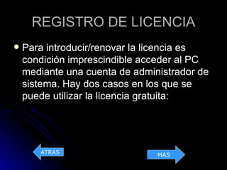 REGISTRO DE LICENCIA
   Para introducir/renovar la licencia es
    condición imprescindible acceder al PC
    mediante una cuenta de administrador de
    sistema. Hay dos casos en los que se
    puede utilizar la licencia gratuita:




       ATRAS                    MAS
 