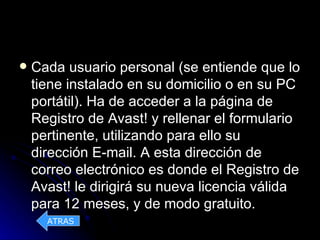    Cada usuario personal (se entiende que lo
    tiene instalado en su domicilio o en su PC
    portátil). Ha de acceder a la página de
    Registro de Avast! y rellenar el formulario
    pertinente, utilizando para ello su
    dirección E-mail. A esta dirección de
    correo electrónico es donde el Registro de
    Avast! le dirigirá su nueva licencia válida
    para 12 meses, y de modo gratuito.
      ATRAS
 
