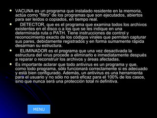    VACUNA es un programa que instalado residente en la memoria,
    actúa como "filtro" de los programas que son ejecutados, abiertos
    para ser leídos o copiados, en tiempo real.
      DETECTOR, que es el programa que examina todos los archivos
    existentes en el disco o a los que se les indique en una
    determinada ruta o PATH. Tiene instrucciones de control y
    reconocimiento exacto de los códigos virales que permiten capturar
    sus pares, debidamente registrados y en forma sumamente rápida
    desarman su estructura.
      ELIMINADOR es el programa que una vez desactivada la
    estructura del virus procede a eliminarlo e inmediatamente después
    a reparar o reconstruir los archivos y áreas afectadas.
   Es importante aclarar que todo antivirus es un programa y que,
    como todo programa, sólo funcionará correctamente si es adecuado
    y está bien configurado. Además, un antivirus es una herramienta
    para el usuario y no sólo no será eficaz para el 100% de los casos,
    sino que nunca será una protección total ni definitiva.




             MENU
 