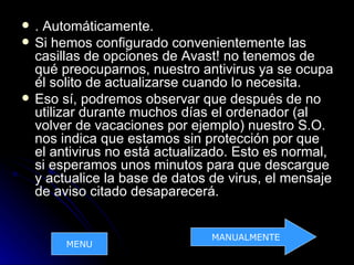    . Automáticamente.
   Si hemos configurado convenientemente las
    casillas de opciones de Avast! no tenemos de
    qué preocuparnos, nuestro antivirus ya se ocupa
    él solito de actualizarse cuando lo necesita.
   Eso sí, podremos observar que después de no
    utilizar durante muchos días el ordenador (al
    volver de vacaciones por ejemplo) nuestro S.O.
    nos indica que estamos sin protección por que
    el antivirus no está actualizado. Esto es normal,
    si esperamos unos minutos para que descargue
    y actualice la base de datos de virus, el mensaje
    de aviso citado desaparecerá.


                                MANUALMENTE
         MENU
 