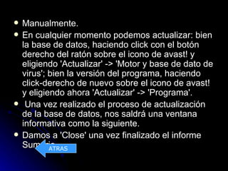    Manualmente.
   En cualquier momento podemos actualizar: bien
    la base de datos, haciendo click con el botón
    derecho del ratón sobre el icono de avast! y
    eligiendo 'Actualizar' -> 'Motor y base de dato de
    virus'; bien la versión del programa, haciendo
    click-derecho de nuevo sobre el icono de avast!
    y eligiendo ahora 'Actualizar' -> 'Programa'.
    Una vez realizado el proceso de actualización
    de la base de datos, nos saldrá una ventana
    informativa como la siguiente.
   Damos a 'Close' una vez finalizado el informe
    Sumario.ATRAS
 