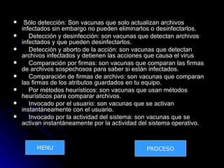     Sólo detección: Son vacunas que solo actualizan archivos
    infectados sin embargo no pueden eliminarlos o desinfectarlos.
      Detección y desinfección: son vacunas que detectan archivos
    infectados y que pueden desinfectarlos.
      Detección y aborto de la acción: son vacunas que detectan
    archivos infectados y detienen las acciones que causa el virus
      Comparación por firmas: son vacunas que comparan las firmas
    de archivos sospechosos para saber si están infectados.
      Comparación de firmas de archivo: son vacunas que comparan
    las firmas de los atributos guardados en tu equipo.
      Por métodos heurísticos: son vacunas que usan métodos
    heurísticos para comparar archivos.
      Invocado por el usuario: son vacunas que se activan
    instantáneamente con el usuario.
      Invocado por la actividad del sistema: son vacunas que se
    activan instantáneamente por la actividad del sistema operativo.


         MENU                                  PROCESO
 