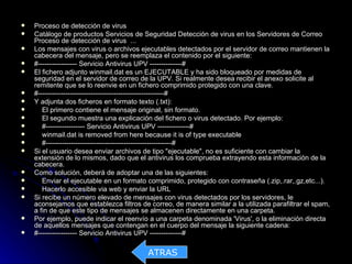    Proceso de detección de virus
   Catálogo de productos Servicios de Seguridad Detección de virus en los Servidores de Correo
    Proceso de detección de virus ...
   Los mensajes con virus o archivos ejecutables detectados por el servidor de correo mantienen la
    cabecera del mensaje, pero se reemplaza el contenido por el siguiente:
   #----------------- Servicio Antivirus UPV --------------#
   El fichero adjunto winmail.dat es un EJECUTABLE y ha sido bloqueado por medidas de
    seguridad en el servidor de correo de la UPV. Si realmente desea recibir el anexo solicite al
    remitente que se lo reenvie en un fichero comprimido protegido con una clave.
   #-------------------------------------------------------#
   Y adjunta dos ficheros en formato texto (.txt):
      El primero contiene el mensaje original, sin formato.
      El segundo muestra una explicación del fichero o virus detectado. Por ejemplo:
      #----------------- Servicio Antivirus UPV --------------#
      winmail.dat is removed from here because it is of type executable
      #-------------------------------------------------------#
   Si el usuario desea enviar archivos de tipo "ejecutable", no es suficiente con cambiar la
    extensión de lo mismos, dado que el antivirus los comprueba extrayendo esta información de la
    cabecera.
   Como solución, deberá de adoptar una de las siguientes:
      Enviar el ejecutable en un formato comprimido, protegido con contraseña (.zip,.rar,.gz,etc...).
      Hacerlo accesible via web y enviar la URL
   Si recibe un número elevado de mensajes con virus detectados por los servidores, le
    aconsejamos que establezca filtros de correo, de manera similar a la utilizada parafiltrar el spam,
    a fin de que este tipo de mensajes se almacenen directamente en una carpeta.
   Por ejemplo, puede indicar el reenvío a una carpeta denominada 'Virus', o la eliminación directa
    de aquellos mensajes que contengan en el cuerpo del mensaje la siguiente cadena:
   #----------------- Servicio Antivirus UPV --------------#

                                          ATRAS
 