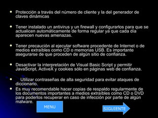    Protección a través del número de cliente y la del generador de
    claves dinámicas

   Tener instalado un antivirus y un firewall y configurarlos para que se
    actualicen automáticamente de forma regular ya que cada día
    aparecen nuevas amenazas.

   Tener precaución al ejecutar software procedente de Internet o de
    medios extraíbles como CD o memorias USB. Es importante
    asegurarse de que proceden de algún sitio de confianza.

   Desactivar la interpretación de Visual Basic Script y permitir
    JavaScript, ActiveX y cookies sólo en páginas web de confianza.

      Utilizar contraseñas de alta seguridad para evitar ataques de
    diccionario.
   Es muy recomendable hacer copias de respaldo regularmente de
    los documentos importantes a medios extraíbles como CD o DVD
    para poderlos recuperar en caso de infección por parte de algún
    malware.
                  MENU                            SIGUIENTE
 