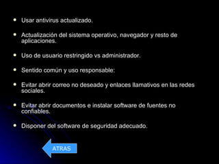    Usar antivirus actualizado.

   Actualización del sistema operativo, navegador y resto de
    aplicaciones.

   Uso de usuario restringido vs administrador.

   Sentido común y uso responsable:

   Evitar abrir correo no deseado y enlaces llamativos en las redes
    sociales.

   Evitar abrir documentos e instalar software de fuentes no
    confiables.

   Disponer del software de seguridad adecuado.


               ATRAS
 