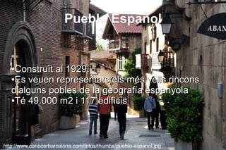 Pueblo Español


   ●Construït al 1929.
   ●Es veuen representats els més vells rincons

   d'alguns pobles de la geografía espanyola
   ●Té 49.000 m2 i 117 edificis




http://www.conocerbarcelona.com/fotos/thumbs/pueblo-espanol.jpg
 