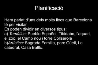Planificació

Hem parlat d'uns dels molts llocs que Barcelona
té per visitar.
Es poden dividir en diversos tipus:
a) Temàtics: Pueblo Español, Tibidabo, l'aquari,
el zoo, el Camp nou i torre Collserola
b)Artístics: Sagrada Familia, parc Güell, La
catedral, Casa Batlló.
 