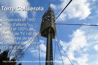 Torre Collserola
●Construida el 1992.
●288m d'altura.

●Agafa el 100% de

 canals de TV i el 95%
 d'emisores de radi
●El mirador es troba a

 115 m d'altura


    http://www.conocerbarcelona.com/fotos/torre-collserola.jpg
 