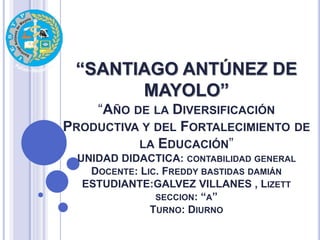 “SANTIAGO ANTÚNEZ DE
MAYOLO”
“AÑO DE LA DIVERSIFICACIÓN
PRODUCTIVA Y DEL FORTALECIMIENTO DE
LA EDUCACIÓN”
UNIDAD DIDACTICA: CONTABILIDAD GENERAL
DOCENTE: LIC. FREDDY BASTIDAS DAMIÁN
ESTUDIANTE:GALVEZ VILLANES , LIZETT
SECCION: “A”
TURNO: DIURNO
 